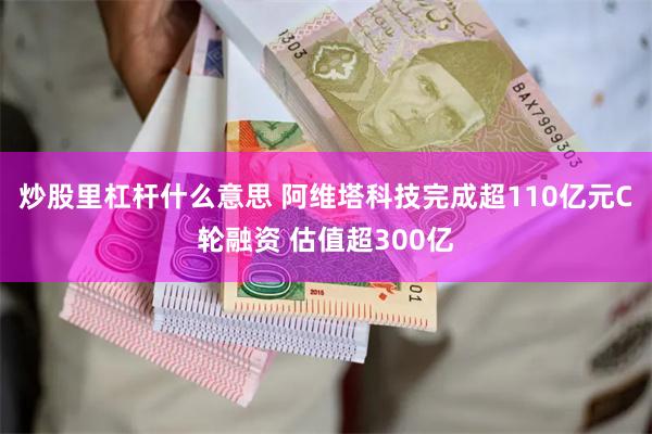 炒股里杠杆什么意思 阿维塔科技完成超110亿元C轮融资 估值超300亿
