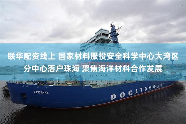 联华配资线上 国家材料服役安全科学中心大湾区分中心落户珠海 聚焦海洋材料合作发展