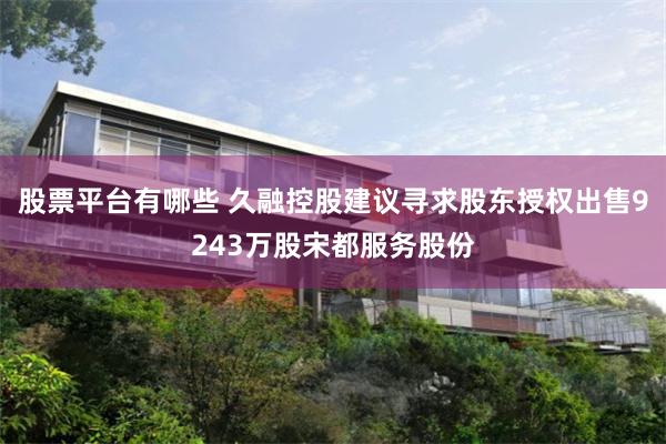 股票平台有哪些 久融控股建议寻求股东授权出售9243万股宋都服务股份