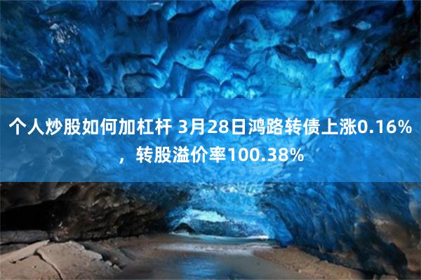 个人炒股如何加杠杆 3月28日鸿路转债上涨0.16%，转股溢价率100.38%
