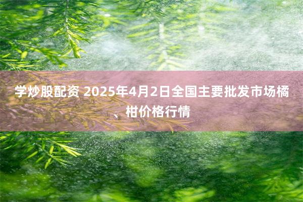 学炒股配资 2025年4月2日全国主要批发市场橘、柑价格行情