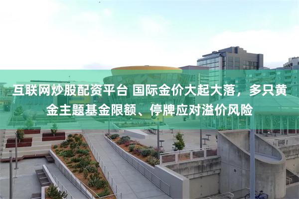 互联网炒股配资平台 国际金价大起大落，多只黄金主题基金限额、停牌应对溢价风险
