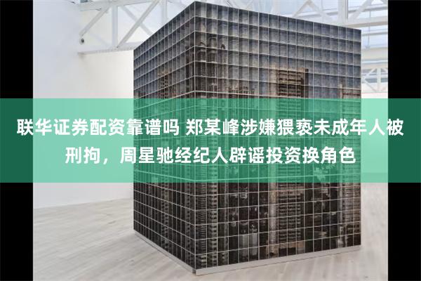 联华证券配资靠谱吗 郑某峰涉嫌猥亵未成年人被刑拘，周星驰经纪人辟谣投资换角色