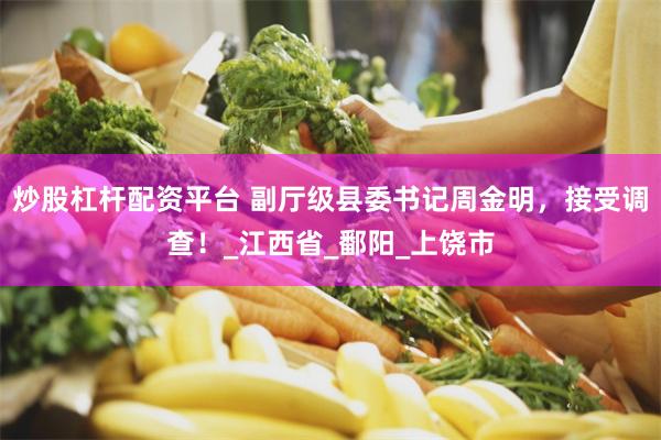 炒股杠杆配资平台 副厅级县委书记周金明，接受调查！_江西省_鄱阳_上饶市