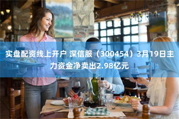 实盘配资线上开户 深信服（300454）3月19日主力资金净卖出2.98亿元
