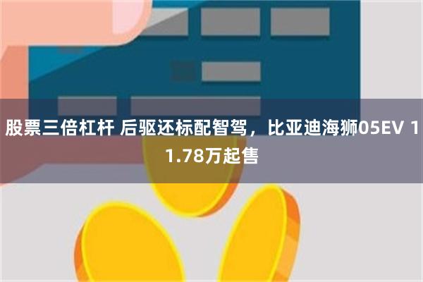 股票三倍杠杆 后驱还标配智驾，比亚迪海狮05EV 11.78万起售