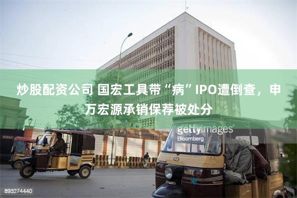 炒股配资公司 国宏工具带“病”IPO遭倒查，申万宏源承销保荐被处分