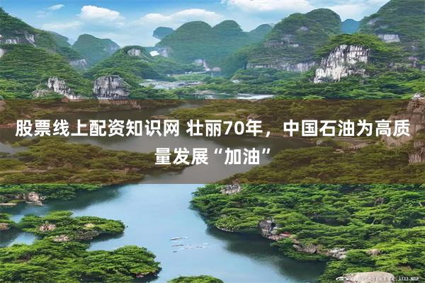 股票线上配资知识网 壮丽70年，中国石油为高质量发展“加油”