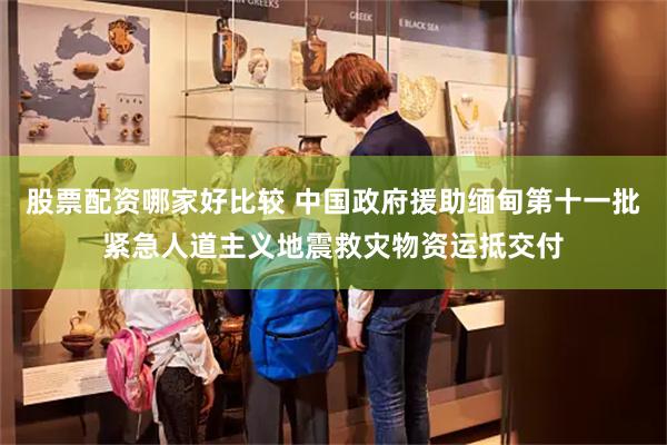 股票配资哪家好比较 中国政府援助缅甸第十一批紧急人道主义地震救灾物资运抵交付