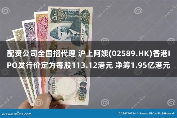 配资公司全国招代理 沪上阿姨(02589.HK)香港IPO发行价定为每股113.12港元 净筹1.95亿港元