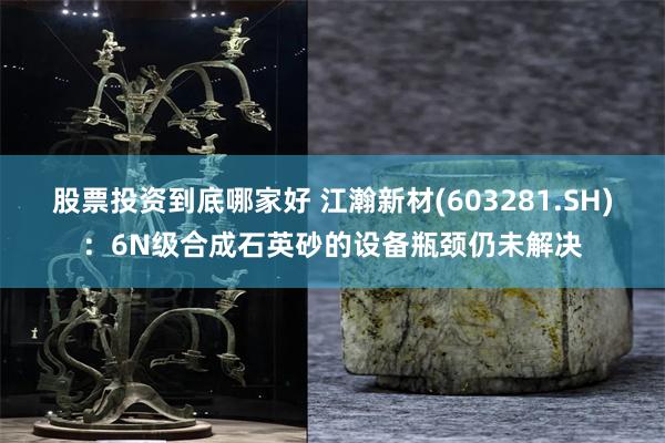股票投资到底哪家好 江瀚新材(603281.SH)：6N级合成石英砂的设备瓶颈仍未解决