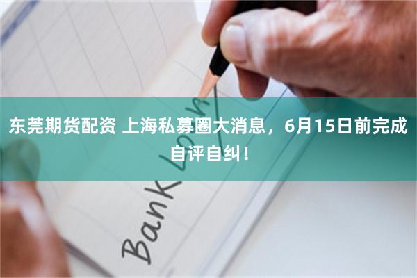 东莞期货配资 上海私募圈大消息，6月15日前完成自评自纠！