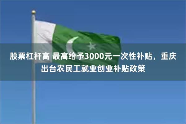 股票杠杆高 最高给予3000元一次性补贴，重庆出台农民工就业创业补贴政策
