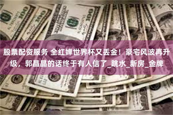 股票配资服务 全红婵世界杯又丢金！豪宅风波再升级，郭晶晶的话终于有人信了_跳水_新房_金牌