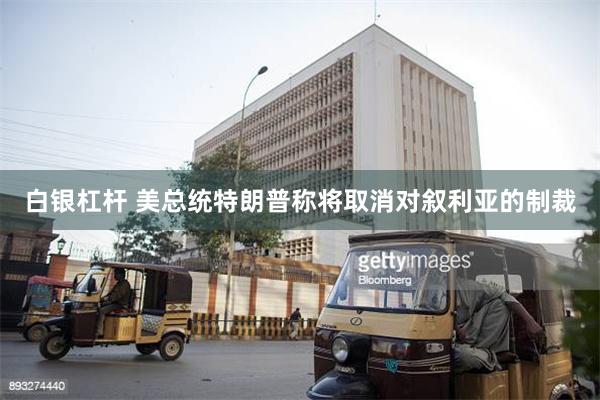 白银杠杆 美总统特朗普称将取消对叙利亚的制裁
