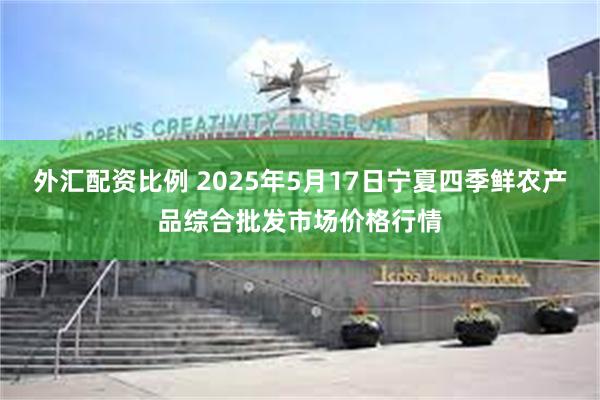 外汇配资比例 2025年5月17日宁夏四季鲜农产品综合批发市场价格行情