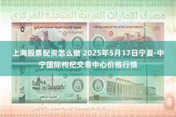 上海股票配资怎么做 2025年5月17日宁夏·中宁国际枸杞交易中心价格行情