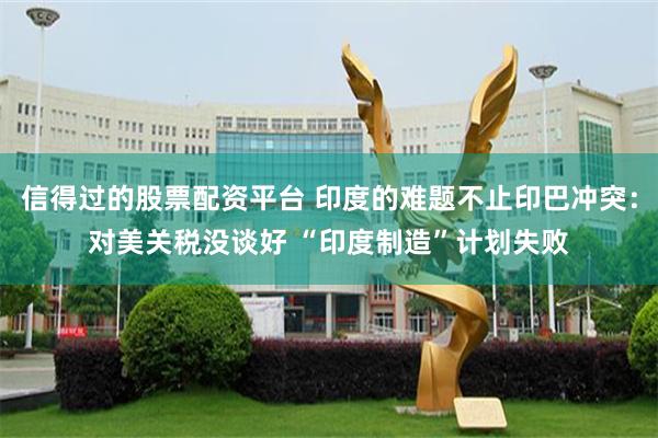 信得过的股票配资平台 印度的难题不止印巴冲突：对美关税没谈好 “印度制造”计划失败