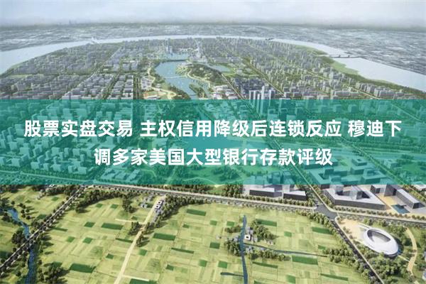 股票实盘交易 主权信用降级后连锁反应 穆迪下调多家美国大型银行存款评级