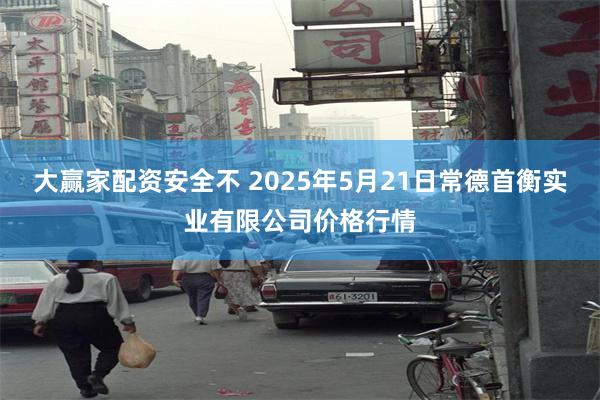 大赢家配资安全不 2025年5月21日常德首衡实业有限公司价格行情