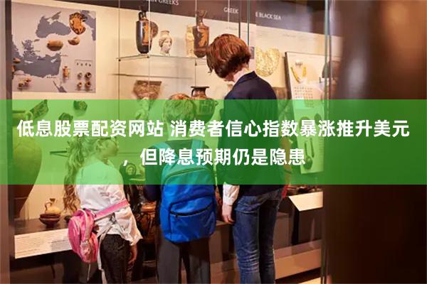 低息股票配资网站 消费者信心指数暴涨推升美元，但降息预期仍是隐患