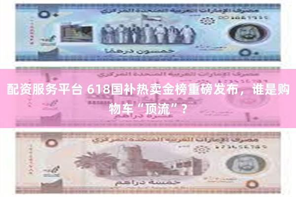 配资服务平台 618国补热卖金榜重磅发布，谁是购物车“顶流”？