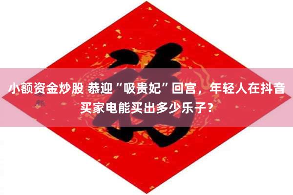 小额资金炒股 恭迎“吸贵妃”回宫，年轻人在抖音买家电能买出多少乐子？