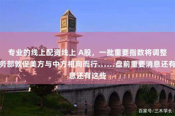 专业的线上配资线上 A股，一批重要指数将调整；商务部敦促美方与中方相向而行……盘前重要消息还有这些
