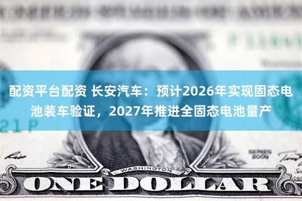 配资平台配资 长安汽车：预计2026年实现固态电池装车验证，2027年推进全固态电池量产