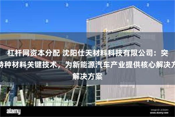 杠杆网资本分配 沈阳仕天材料科技有限公司：突破特种材料关键技术，为新能源汽车产业提供核心解决方案