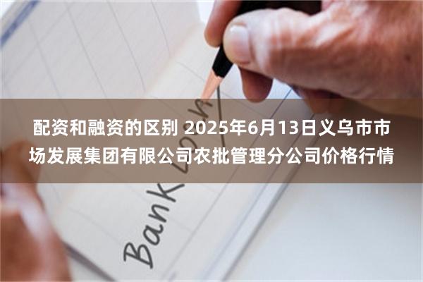 配资和融资的区别 2025年6月13日义乌市市场发展集团有限公司农批管理分公司价格行情