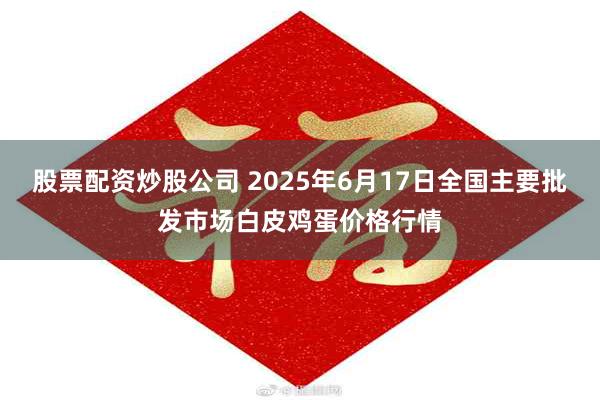 股票配资炒股公司 2025年6月17日全国主要批发市场白皮鸡蛋价格行情
