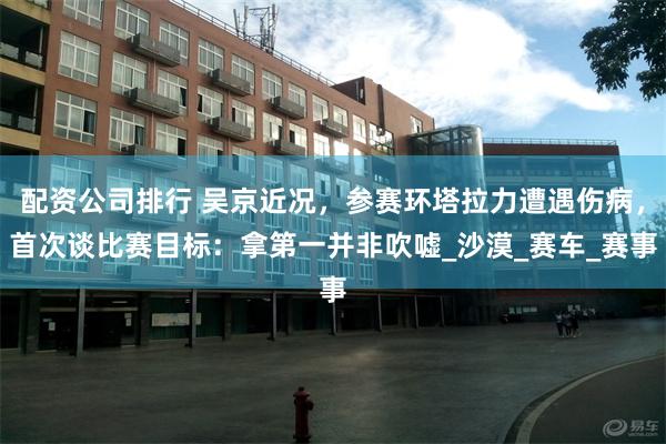 配资公司排行 吴京近况，参赛环塔拉力遭遇伤病，首次谈比赛目标：拿第一并非吹嘘_沙漠_赛车_赛事