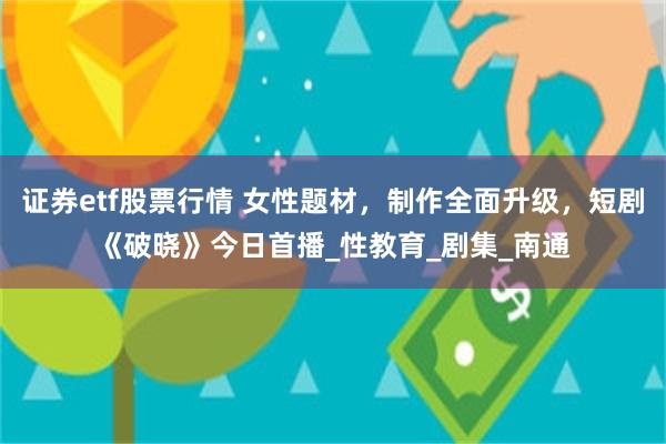 证券etf股票行情 女性题材，制作全面升级，短剧《破晓》今日首播_性教育_剧集_南通