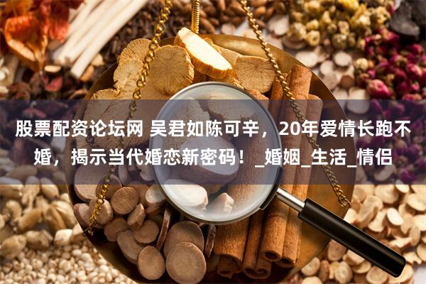 股票配资论坛网 吴君如陈可辛，20年爱情长跑不婚，揭示当代婚恋新密码！_婚姻_生活_情侣