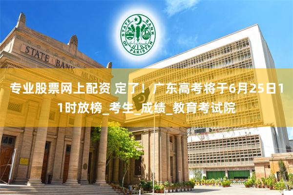 专业股票网上配资 定了！广东高考将于6月25日11时放榜_考生_成绩_教育考试院