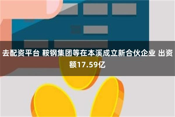 去配资平台 鞍钢集团等在本溪成立新合伙企业 出资额17.59亿