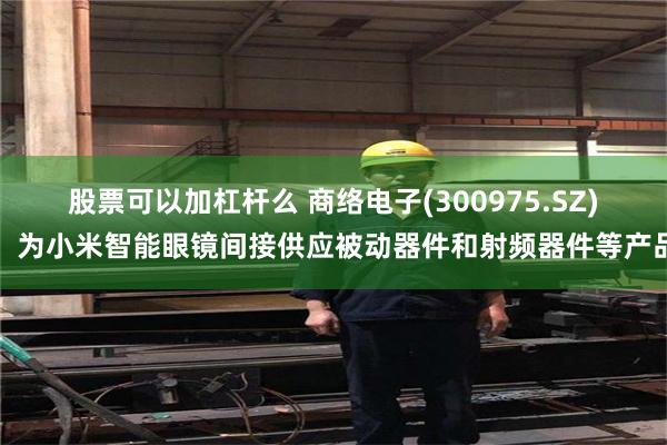 股票可以加杠杆么 商络电子(300975.SZ)：为小米智能眼镜间接供应被动器件和射频器件等产品