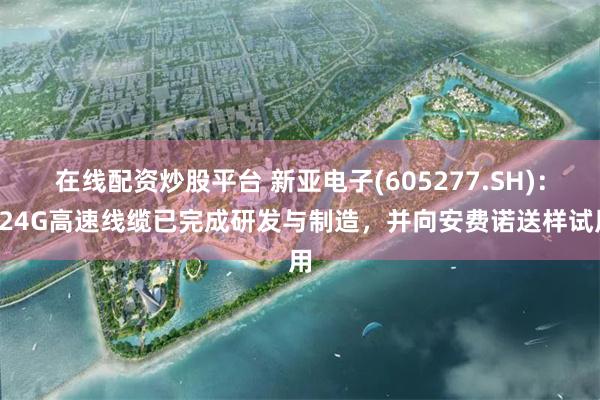 在线配资炒股平台 新亚电子(605277.SH)：224G高速线缆已完成研发与制造，并向安费诺送样试用