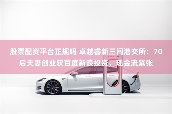 股票配资平台正规吗 卓越睿新三闯港交所：70后夫妻创业获百度新浪投资，现金流紧张