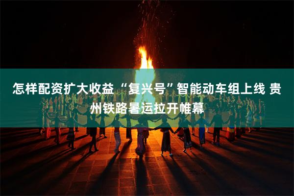 怎样配资扩大收益 “复兴号”智能动车组上线 贵州铁路暑运拉开帷幕