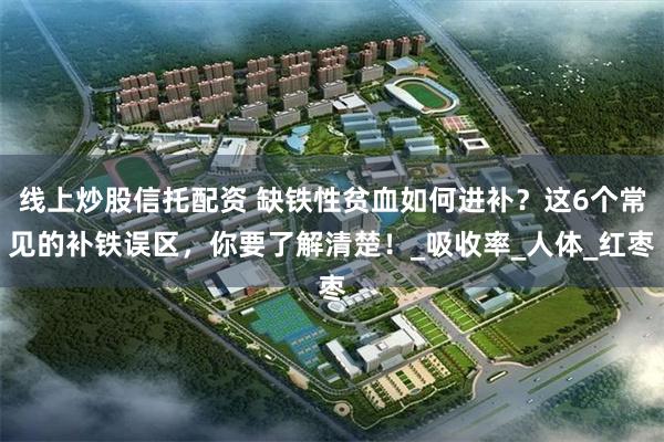 线上炒股信托配资 缺铁性贫血如何进补？这6个常见的补铁误区，你要了解清楚！_吸收率_人体_红枣