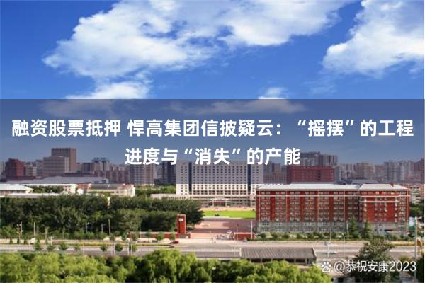 融资股票抵押 悍高集团信披疑云：“摇摆”的工程进度与“消失”的产能