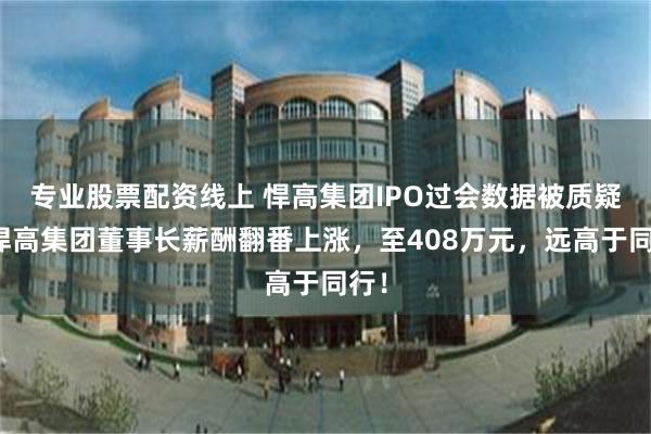 专业股票配资线上 悍高集团IPO过会数据被质疑；悍高集团董事长薪酬翻番上涨，至408万元，远高于同行！