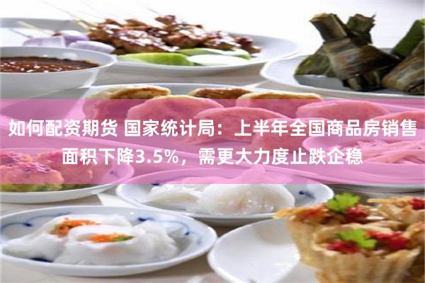 如何配资期货 国家统计局：上半年全国商品房销售面积下降3.5%，需更大力度止跌企稳