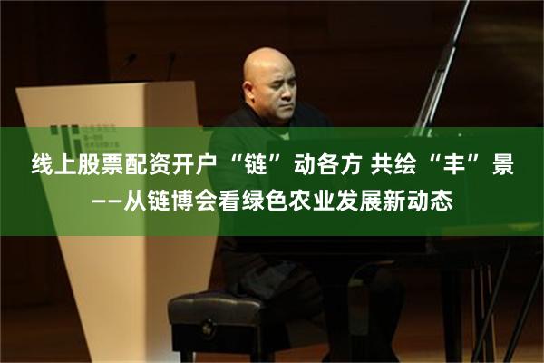 线上股票配资开户 “链” 动各方 共绘 “丰” 景——从链博会看绿色农业发展新动态