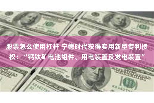 股票怎么使用杠杆 宁德时代获得实用新型专利授权：“钙钛矿电池组件、用电装置及发电装置”