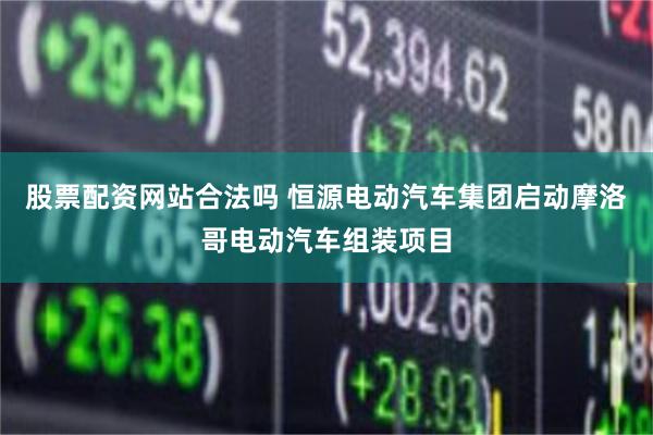 股票配资网站合法吗 恒源电动汽车集团启动摩洛哥电动汽车组装项目