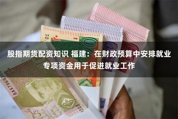 股指期货配资知识 福建：在财政预算中安排就业专项资金用于促进就业工作