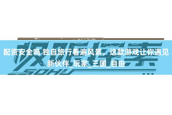 配资安全吗 独自旅行看遍风景，这款游戏让你遇见新伙伴_玩家_三国_自由
